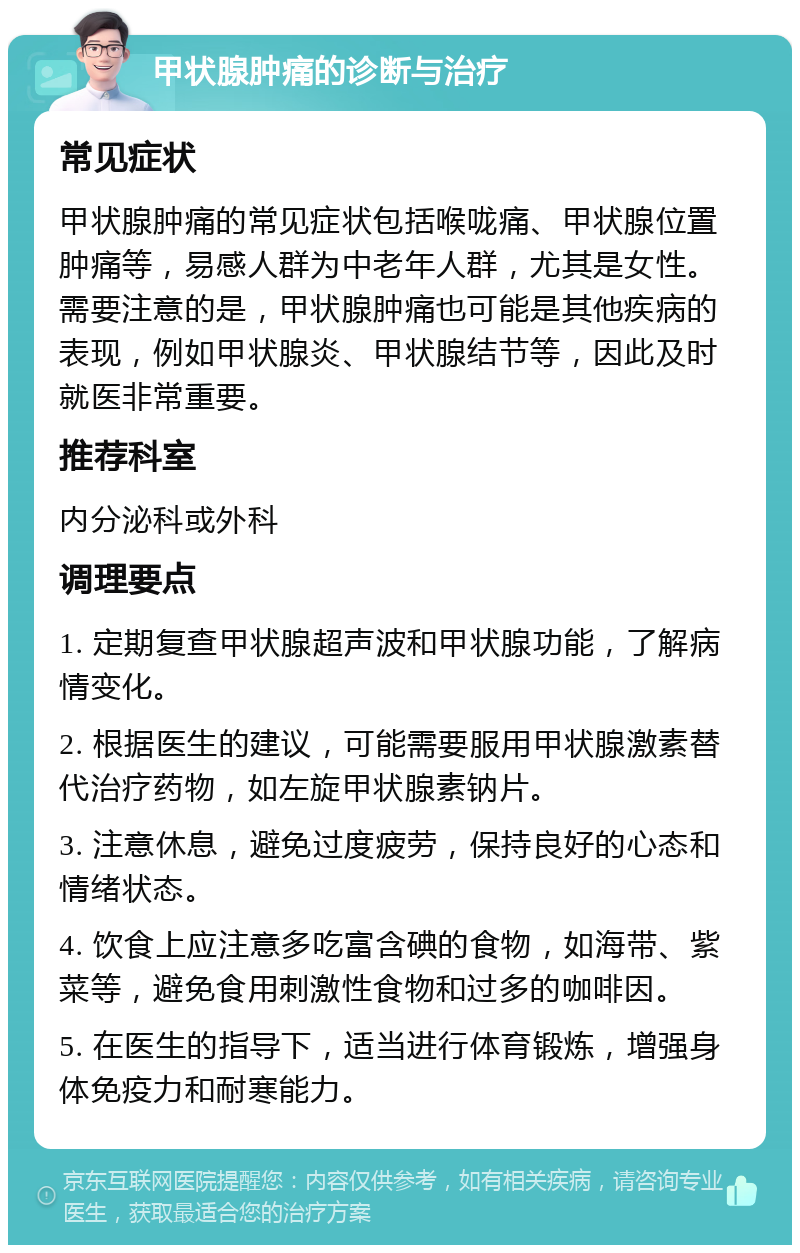 甲状腺肿痛的诊断与治疗 常见症状 甲状腺肿痛的常见症状包括喉咙痛、甲状腺位置肿痛等，易感人群为中老年人群，尤其是女性。需要注意的是，甲状腺肿痛也可能是其他疾病的表现，例如甲状腺炎、甲状腺结节等，因此及时就医非常重要。 推荐科室 内分泌科或外科 调理要点 1. 定期复查甲状腺超声波和甲状腺功能，了解病情变化。 2. 根据医生的建议，可能需要服用甲状腺激素替代治疗药物，如左旋甲状腺素钠片。 3. 注意休息，避免过度疲劳，保持良好的心态和情绪状态。 4. 饮食上应注意多吃富含碘的食物，如海带、紫菜等，避免食用刺激性食物和过多的咖啡因。 5. 在医生的指导下，适当进行体育锻炼，增强身体免疫力和耐寒能力。