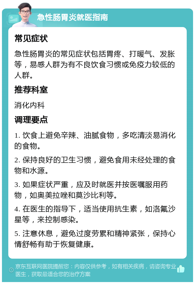 急性肠胃炎就医指南 常见症状 急性肠胃炎的常见症状包括胃疼、打暖气、发胀等，易感人群为有不良饮食习惯或免疫力较低的人群。 推荐科室 消化内科 调理要点 1. 饮食上避免辛辣、油腻食物，多吃清淡易消化的食物。 2. 保持良好的卫生习惯，避免食用未经处理的食物和水源。 3. 如果症状严重，应及时就医并按医嘱服用药物，如奥美拉唑和莫沙比利等。 4. 在医生的指导下，适当使用抗生素，如洛氟沙星等，来控制感染。 5. 注意休息，避免过度劳累和精神紧张，保持心情舒畅有助于恢复健康。