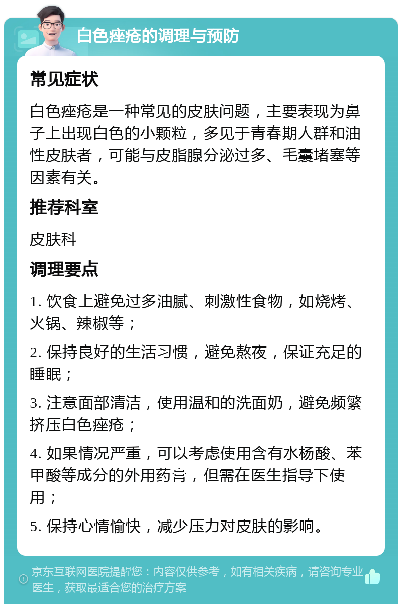 白色痤疮的调理与预防 常见症状 白色痤疮是一种常见的皮肤问题，主要表现为鼻子上出现白色的小颗粒，多见于青春期人群和油性皮肤者，可能与皮脂腺分泌过多、毛囊堵塞等因素有关。 推荐科室 皮肤科 调理要点 1. 饮食上避免过多油腻、刺激性食物，如烧烤、火锅、辣椒等； 2. 保持良好的生活习惯，避免熬夜，保证充足的睡眠； 3. 注意面部清洁，使用温和的洗面奶，避免频繁挤压白色痤疮； 4. 如果情况严重，可以考虑使用含有水杨酸、苯甲酸等成分的外用药膏，但需在医生指导下使用； 5. 保持心情愉快，减少压力对皮肤的影响。