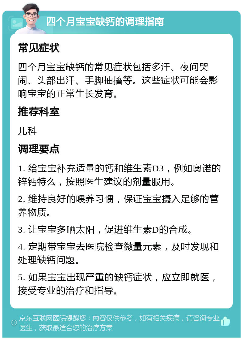 四个月宝宝缺钙的调理指南 常见症状 四个月宝宝缺钙的常见症状包括多汗、夜间哭闹、头部出汗、手脚抽搐等。这些症状可能会影响宝宝的正常生长发育。 推荐科室 儿科 调理要点 1. 给宝宝补充适量的钙和维生素D3，例如奥诺的锌钙特么，按照医生建议的剂量服用。 2. 维持良好的喂养习惯，保证宝宝摄入足够的营养物质。 3. 让宝宝多晒太阳，促进维生素D的合成。 4. 定期带宝宝去医院检查微量元素，及时发现和处理缺钙问题。 5. 如果宝宝出现严重的缺钙症状，应立即就医，接受专业的治疗和指导。