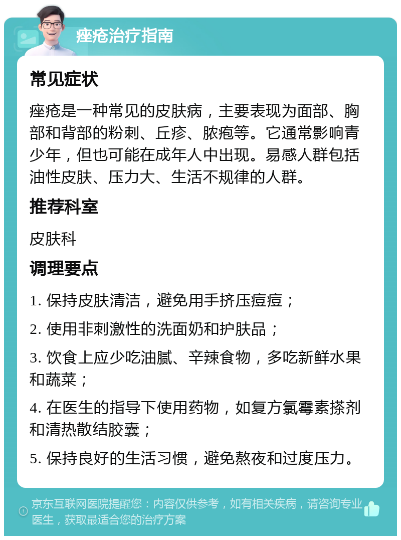 痤疮治疗指南 常见症状 痤疮是一种常见的皮肤病，主要表现为面部、胸部和背部的粉刺、丘疹、脓疱等。它通常影响青少年，但也可能在成年人中出现。易感人群包括油性皮肤、压力大、生活不规律的人群。 推荐科室 皮肤科 调理要点 1. 保持皮肤清洁，避免用手挤压痘痘； 2. 使用非刺激性的洗面奶和护肤品； 3. 饮食上应少吃油腻、辛辣食物，多吃新鲜水果和蔬菜； 4. 在医生的指导下使用药物，如复方氯霉素搽剂和清热散结胶囊； 5. 保持良好的生活习惯，避免熬夜和过度压力。