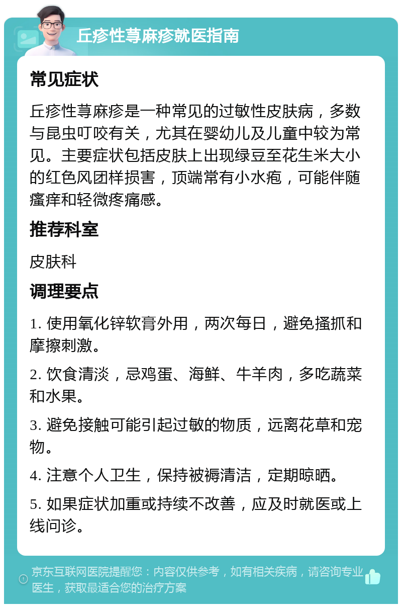 丘疹性荨麻疹就医指南 常见症状 丘疹性荨麻疹是一种常见的过敏性皮肤病，多数与昆虫叮咬有关，尤其在婴幼儿及儿童中较为常见。主要症状包括皮肤上出现绿豆至花生米大小的红色风团样损害，顶端常有小水疱，可能伴随瘙痒和轻微疼痛感。 推荐科室 皮肤科 调理要点 1. 使用氧化锌软膏外用，两次每日，避免搔抓和摩擦刺激。 2. 饮食清淡，忌鸡蛋、海鲜、牛羊肉，多吃蔬菜和水果。 3. 避免接触可能引起过敏的物质，远离花草和宠物。 4. 注意个人卫生，保持被褥清洁，定期晾晒。 5. 如果症状加重或持续不改善，应及时就医或上线问诊。