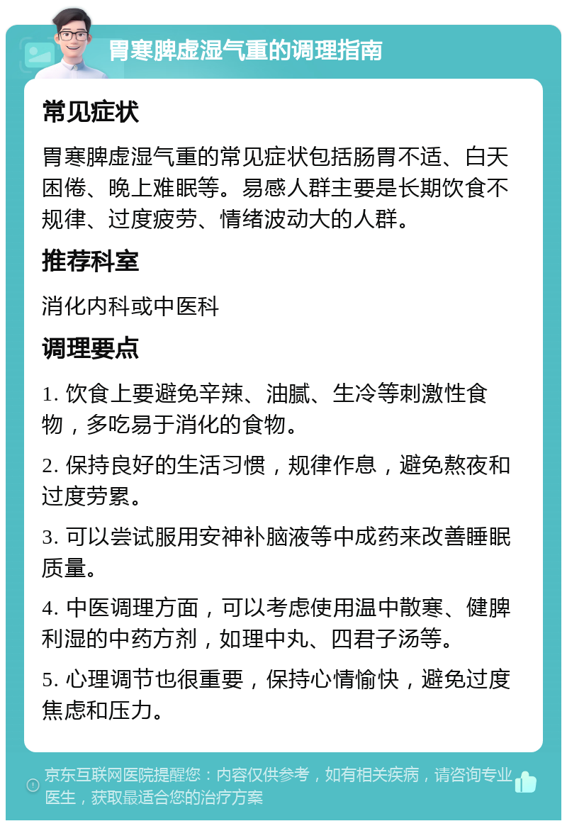 胃寒脾虚湿气重的调理指南 常见症状 胃寒脾虚湿气重的常见症状包括肠胃不适、白天困倦、晚上难眠等。易感人群主要是长期饮食不规律、过度疲劳、情绪波动大的人群。 推荐科室 消化内科或中医科 调理要点 1. 饮食上要避免辛辣、油腻、生冷等刺激性食物，多吃易于消化的食物。 2. 保持良好的生活习惯，规律作息，避免熬夜和过度劳累。 3. 可以尝试服用安神补脑液等中成药来改善睡眠质量。 4. 中医调理方面，可以考虑使用温中散寒、健脾利湿的中药方剂，如理中丸、四君子汤等。 5. 心理调节也很重要，保持心情愉快，避免过度焦虑和压力。