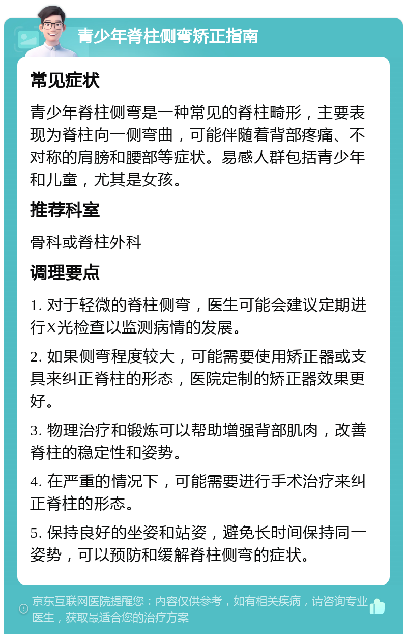 青少年脊柱侧弯矫正指南 常见症状 青少年脊柱侧弯是一种常见的脊柱畸形，主要表现为脊柱向一侧弯曲，可能伴随着背部疼痛、不对称的肩膀和腰部等症状。易感人群包括青少年和儿童，尤其是女孩。 推荐科室 骨科或脊柱外科 调理要点 1. 对于轻微的脊柱侧弯，医生可能会建议定期进行X光检查以监测病情的发展。 2. 如果侧弯程度较大，可能需要使用矫正器或支具来纠正脊柱的形态，医院定制的矫正器效果更好。 3. 物理治疗和锻炼可以帮助增强背部肌肉，改善脊柱的稳定性和姿势。 4. 在严重的情况下，可能需要进行手术治疗来纠正脊柱的形态。 5. 保持良好的坐姿和站姿，避免长时间保持同一姿势，可以预防和缓解脊柱侧弯的症状。