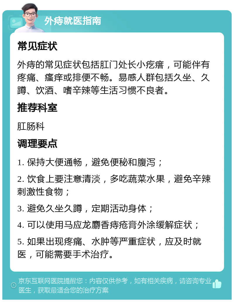 外痔就医指南 常见症状 外痔的常见症状包括肛门处长小疙瘩，可能伴有疼痛、瘙痒或排便不畅。易感人群包括久坐、久蹲、饮酒、嗜辛辣等生活习惯不良者。 推荐科室 肛肠科 调理要点 1. 保持大便通畅，避免便秘和腹泻； 2. 饮食上要注意清淡，多吃蔬菜水果，避免辛辣刺激性食物； 3. 避免久坐久蹲，定期活动身体； 4. 可以使用马应龙麝香痔疮膏外涂缓解症状； 5. 如果出现疼痛、水肿等严重症状，应及时就医，可能需要手术治疗。