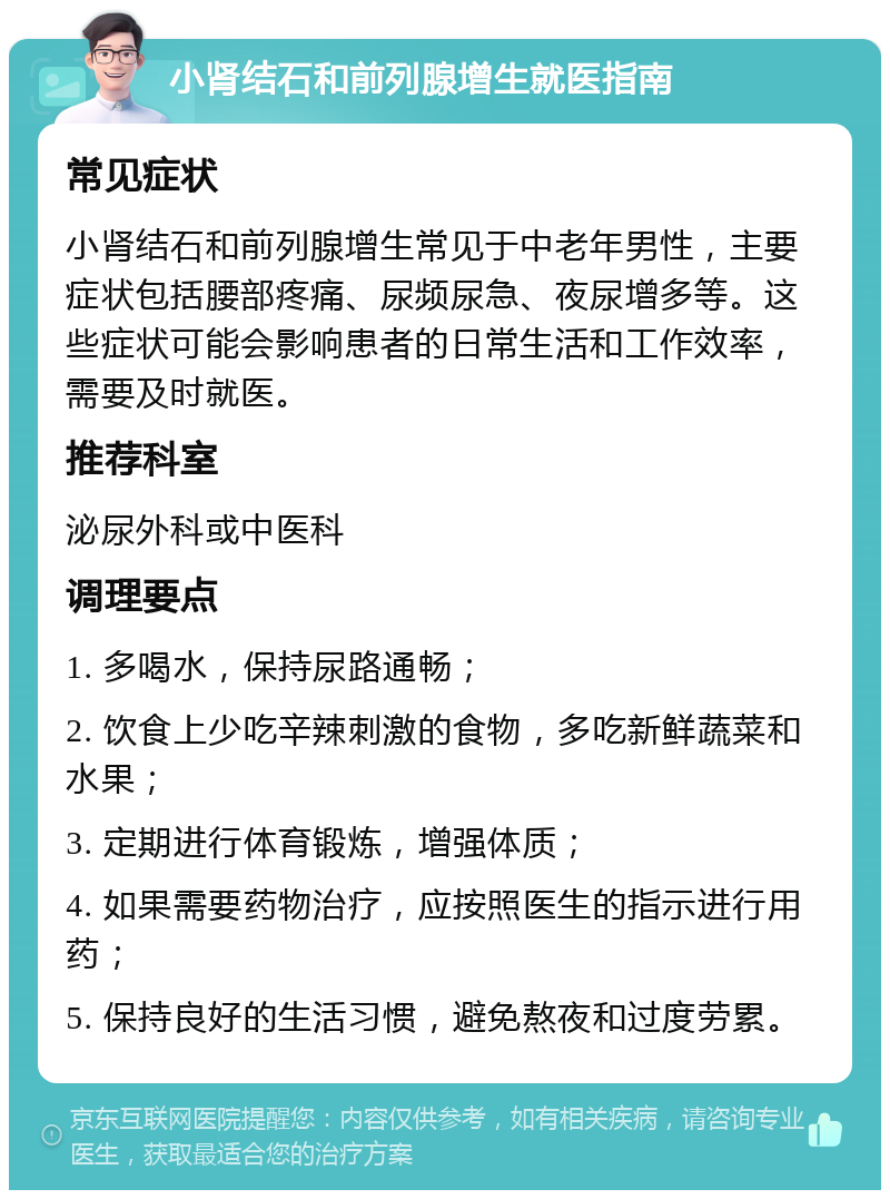 小肾结石和前列腺增生就医指南 常见症状 小肾结石和前列腺增生常见于中老年男性，主要症状包括腰部疼痛、尿频尿急、夜尿增多等。这些症状可能会影响患者的日常生活和工作效率，需要及时就医。 推荐科室 泌尿外科或中医科 调理要点 1. 多喝水，保持尿路通畅； 2. 饮食上少吃辛辣刺激的食物，多吃新鲜蔬菜和水果； 3. 定期进行体育锻炼，增强体质； 4. 如果需要药物治疗，应按照医生的指示进行用药； 5. 保持良好的生活习惯，避免熬夜和过度劳累。