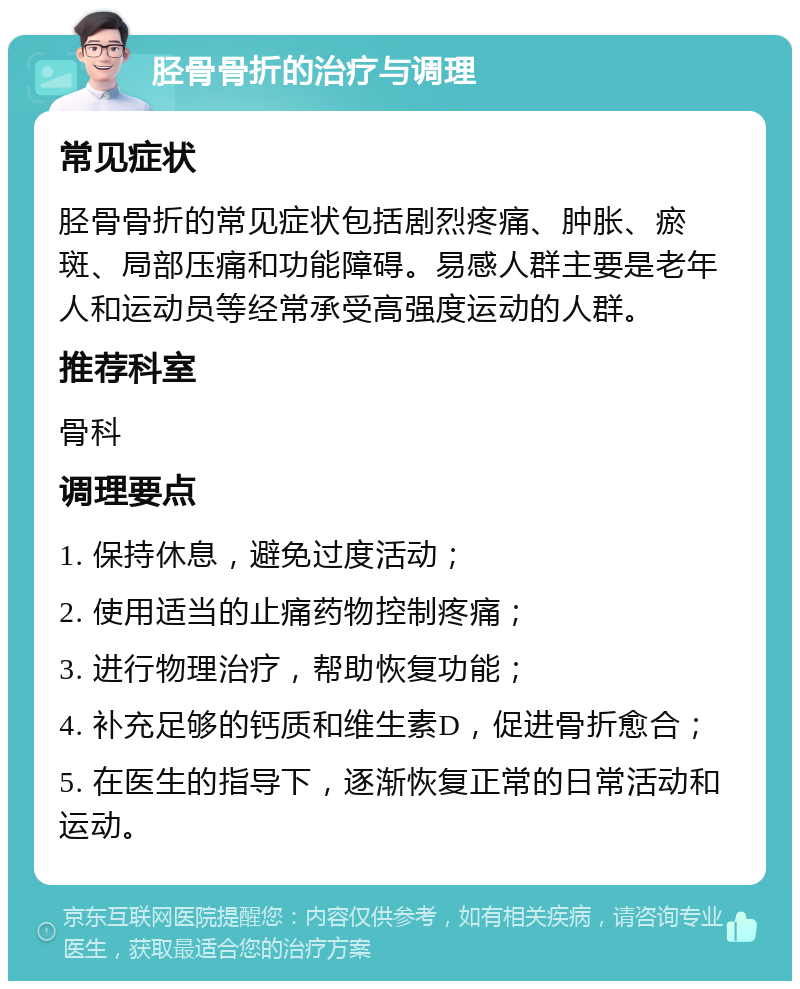 胫骨骨折的治疗与调理 常见症状 胫骨骨折的常见症状包括剧烈疼痛、肿胀、瘀斑、局部压痛和功能障碍。易感人群主要是老年人和运动员等经常承受高强度运动的人群。 推荐科室 骨科 调理要点 1. 保持休息，避免过度活动； 2. 使用适当的止痛药物控制疼痛； 3. 进行物理治疗，帮助恢复功能； 4. 补充足够的钙质和维生素D，促进骨折愈合； 5. 在医生的指导下，逐渐恢复正常的日常活动和运动。