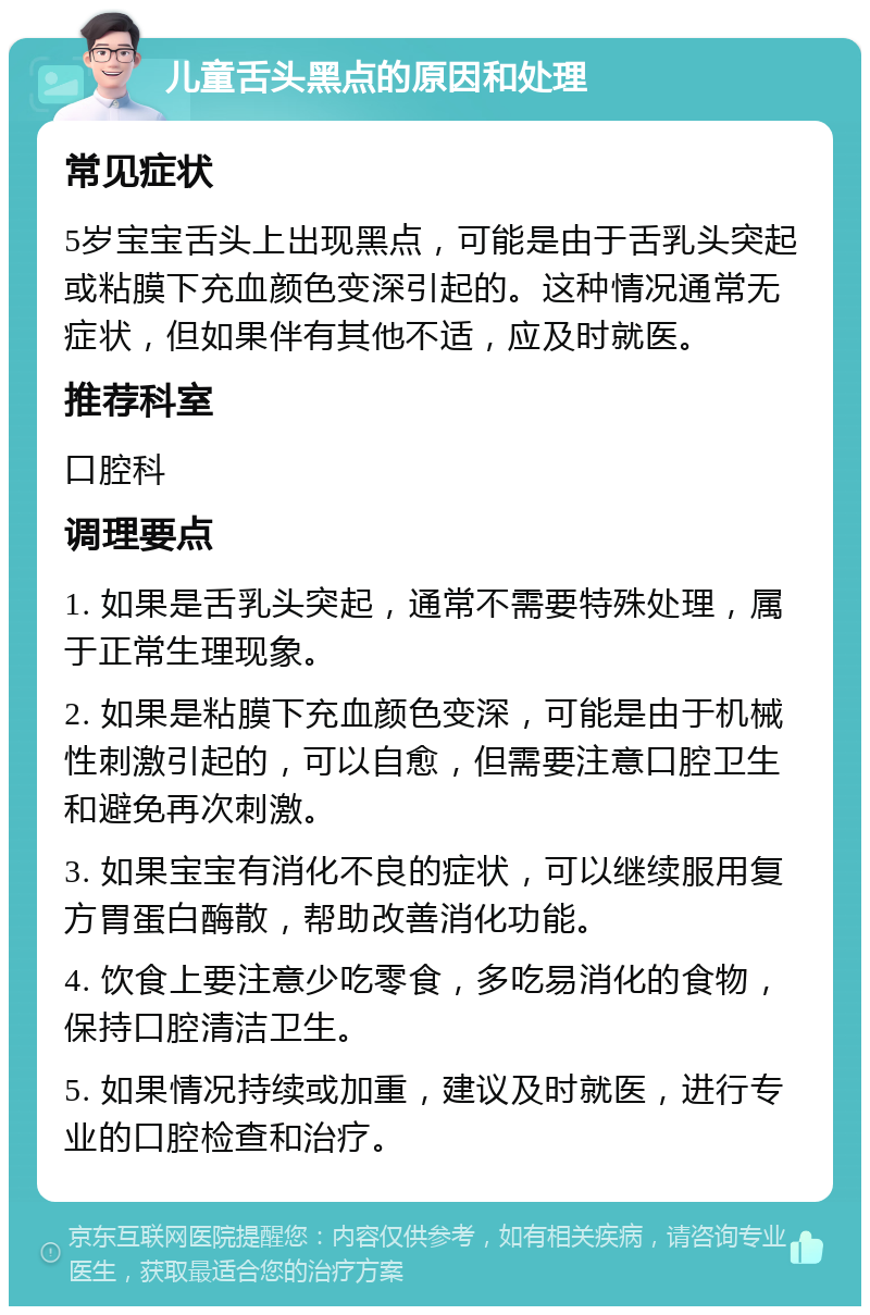 儿童舌头黑点的原因和处理 常见症状 5岁宝宝舌头上出现黑点，可能是由于舌乳头突起或粘膜下充血颜色变深引起的。这种情况通常无症状，但如果伴有其他不适，应及时就医。 推荐科室 口腔科 调理要点 1. 如果是舌乳头突起，通常不需要特殊处理，属于正常生理现象。 2. 如果是粘膜下充血颜色变深，可能是由于机械性刺激引起的，可以自愈，但需要注意口腔卫生和避免再次刺激。 3. 如果宝宝有消化不良的症状，可以继续服用复方胃蛋白酶散，帮助改善消化功能。 4. 饮食上要注意少吃零食，多吃易消化的食物，保持口腔清洁卫生。 5. 如果情况持续或加重，建议及时就医，进行专业的口腔检查和治疗。