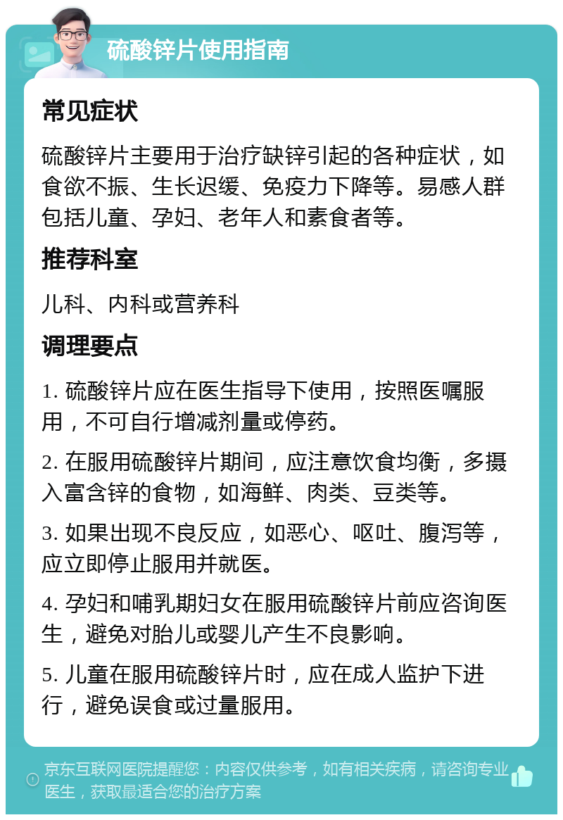 硫酸锌片使用指南 常见症状 硫酸锌片主要用于治疗缺锌引起的各种症状，如食欲不振、生长迟缓、免疫力下降等。易感人群包括儿童、孕妇、老年人和素食者等。 推荐科室 儿科、内科或营养科 调理要点 1. 硫酸锌片应在医生指导下使用，按照医嘱服用，不可自行增减剂量或停药。 2. 在服用硫酸锌片期间，应注意饮食均衡，多摄入富含锌的食物，如海鲜、肉类、豆类等。 3. 如果出现不良反应，如恶心、呕吐、腹泻等，应立即停止服用并就医。 4. 孕妇和哺乳期妇女在服用硫酸锌片前应咨询医生，避免对胎儿或婴儿产生不良影响。 5. 儿童在服用硫酸锌片时，应在成人监护下进行，避免误食或过量服用。