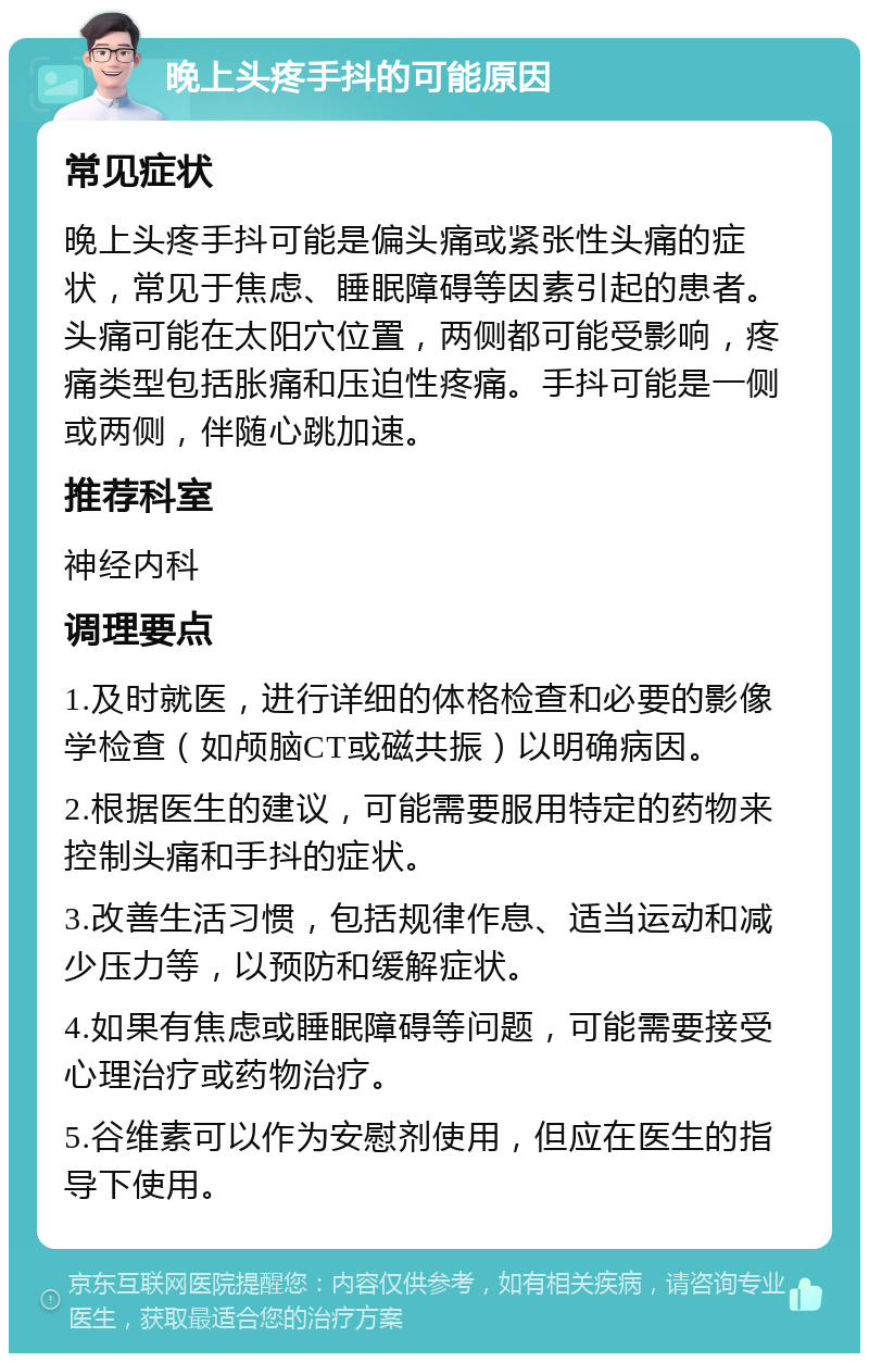 晚上头疼手抖的可能原因 常见症状 晚上头疼手抖可能是偏头痛或紧张性头痛的症状，常见于焦虑、睡眠障碍等因素引起的患者。头痛可能在太阳穴位置，两侧都可能受影响，疼痛类型包括胀痛和压迫性疼痛。手抖可能是一侧或两侧，伴随心跳加速。 推荐科室 神经内科 调理要点 1.及时就医，进行详细的体格检查和必要的影像学检查（如颅脑CT或磁共振）以明确病因。 2.根据医生的建议，可能需要服用特定的药物来控制头痛和手抖的症状。 3.改善生活习惯，包括规律作息、适当运动和减少压力等，以预防和缓解症状。 4.如果有焦虑或睡眠障碍等问题，可能需要接受心理治疗或药物治疗。 5.谷维素可以作为安慰剂使用，但应在医生的指导下使用。