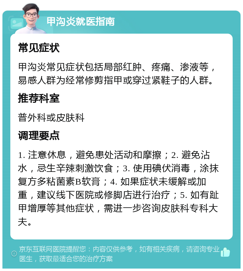 甲沟炎就医指南 常见症状 甲沟炎常见症状包括局部红肿、疼痛、渗液等，易感人群为经常修剪指甲或穿过紧鞋子的人群。 推荐科室 普外科或皮肤科 调理要点 1. 注意休息，避免患处活动和摩擦；2. 避免沾水，忌生辛辣刺激饮食；3. 使用碘伏消毒，涂抹复方多粘菌素B软膏；4. 如果症状未缓解或加重，建议线下医院或修脚店进行治疗；5. 如有趾甲增厚等其他症状，需进一步咨询皮肤科专科大夫。