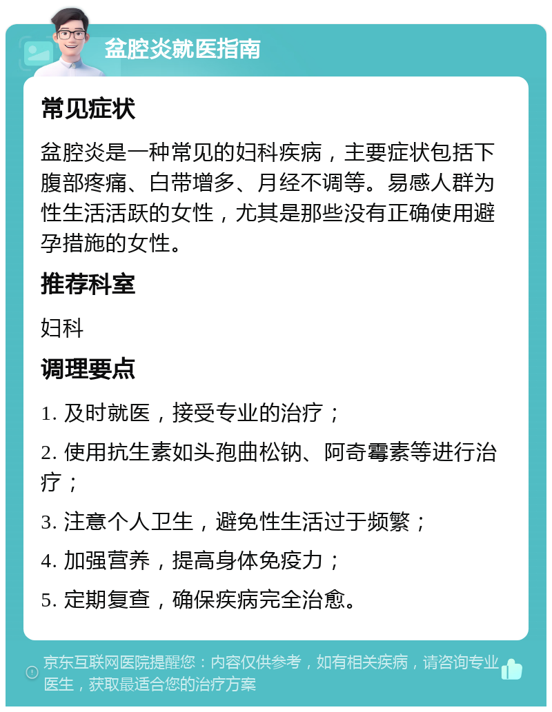 盆腔炎就医指南 常见症状 盆腔炎是一种常见的妇科疾病，主要症状包括下腹部疼痛、白带增多、月经不调等。易感人群为性生活活跃的女性，尤其是那些没有正确使用避孕措施的女性。 推荐科室 妇科 调理要点 1. 及时就医，接受专业的治疗； 2. 使用抗生素如头孢曲松钠、阿奇霉素等进行治疗； 3. 注意个人卫生，避免性生活过于频繁； 4. 加强营养，提高身体免疫力； 5. 定期复查，确保疾病完全治愈。