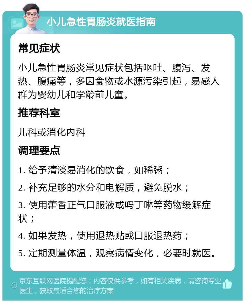 小儿急性胃肠炎就医指南 常见症状 小儿急性胃肠炎常见症状包括呕吐、腹泻、发热、腹痛等，多因食物或水源污染引起，易感人群为婴幼儿和学龄前儿童。 推荐科室 儿科或消化内科 调理要点 1. 给予清淡易消化的饮食，如稀粥； 2. 补充足够的水分和电解质，避免脱水； 3. 使用藿香正气口服液或吗丁啉等药物缓解症状； 4. 如果发热，使用退热贴或口服退热药； 5. 定期测量体温，观察病情变化，必要时就医。