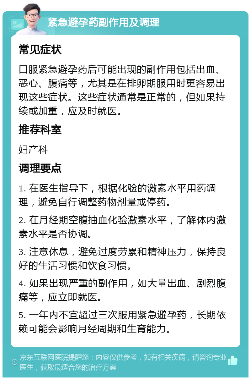 紧急避孕药副作用及调理 常见症状 口服紧急避孕药后可能出现的副作用包括出血、恶心、腹痛等，尤其是在排卵期服用时更容易出现这些症状。这些症状通常是正常的，但如果持续或加重，应及时就医。 推荐科室 妇产科 调理要点 1. 在医生指导下，根据化验的激素水平用药调理，避免自行调整药物剂量或停药。 2. 在月经期空腹抽血化验激素水平，了解体内激素水平是否协调。 3. 注意休息，避免过度劳累和精神压力，保持良好的生活习惯和饮食习惯。 4. 如果出现严重的副作用，如大量出血、剧烈腹痛等，应立即就医。 5. 一年内不宜超过三次服用紧急避孕药，长期依赖可能会影响月经周期和生育能力。