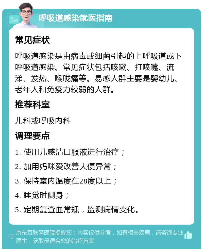 呼吸道感染就医指南 常见症状 呼吸道感染是由病毒或细菌引起的上呼吸道或下呼吸道感染。常见症状包括咳嗽、打喷嚏、流涕、发热、喉咙痛等。易感人群主要是婴幼儿、老年人和免疫力较弱的人群。 推荐科室 儿科或呼吸内科 调理要点 1. 使用儿感清口服液进行治疗； 2. 加用妈咪爱改善大便异常； 3. 保持室内温度在28度以上； 4. 睡觉时侧身； 5. 定期复查血常规，监测病情变化。