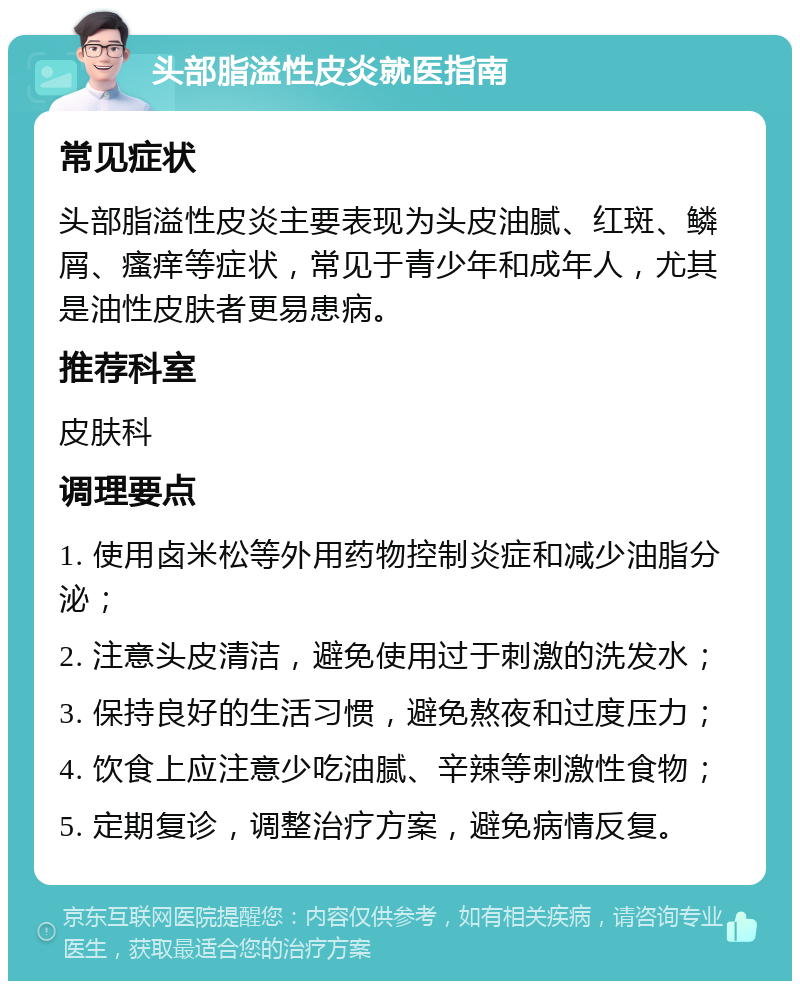 头部脂溢性皮炎就医指南 常见症状 头部脂溢性皮炎主要表现为头皮油腻、红斑、鳞屑、瘙痒等症状，常见于青少年和成年人，尤其是油性皮肤者更易患病。 推荐科室 皮肤科 调理要点 1. 使用卤米松等外用药物控制炎症和减少油脂分泌； 2. 注意头皮清洁，避免使用过于刺激的洗发水； 3. 保持良好的生活习惯，避免熬夜和过度压力； 4. 饮食上应注意少吃油腻、辛辣等刺激性食物； 5. 定期复诊，调整治疗方案，避免病情反复。