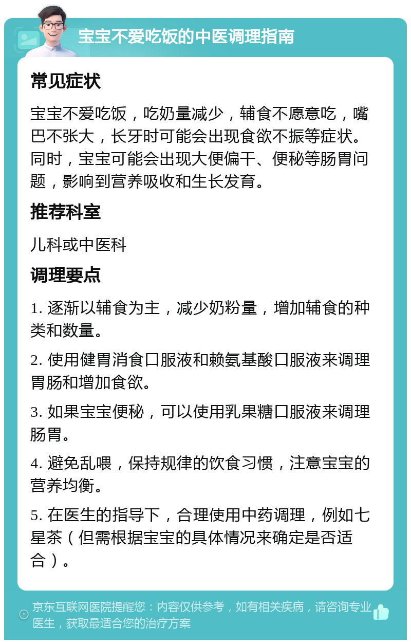 宝宝不爱吃饭的中医调理指南 常见症状 宝宝不爱吃饭，吃奶量减少，辅食不愿意吃，嘴巴不张大，长牙时可能会出现食欲不振等症状。同时，宝宝可能会出现大便偏干、便秘等肠胃问题，影响到营养吸收和生长发育。 推荐科室 儿科或中医科 调理要点 1. 逐渐以辅食为主，减少奶粉量，增加辅食的种类和数量。 2. 使用健胃消食口服液和赖氨基酸口服液来调理胃肠和增加食欲。 3. 如果宝宝便秘，可以使用乳果糖口服液来调理肠胃。 4. 避免乱喂，保持规律的饮食习惯，注意宝宝的营养均衡。 5. 在医生的指导下，合理使用中药调理，例如七星茶（但需根据宝宝的具体情况来确定是否适合）。