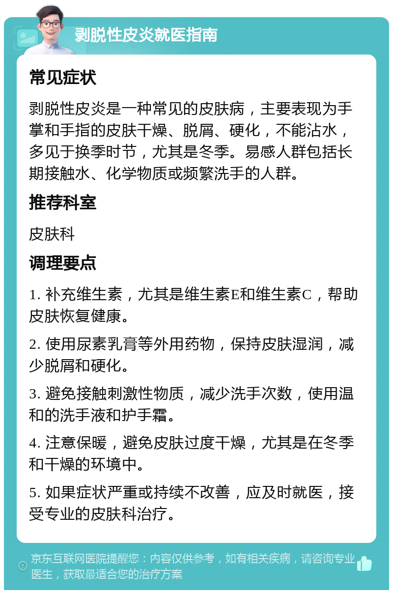 剥脱性皮炎就医指南 常见症状 剥脱性皮炎是一种常见的皮肤病，主要表现为手掌和手指的皮肤干燥、脱屑、硬化，不能沾水，多见于换季时节，尤其是冬季。易感人群包括长期接触水、化学物质或频繁洗手的人群。 推荐科室 皮肤科 调理要点 1. 补充维生素，尤其是维生素E和维生素C，帮助皮肤恢复健康。 2. 使用尿素乳膏等外用药物，保持皮肤湿润，减少脱屑和硬化。 3. 避免接触刺激性物质，减少洗手次数，使用温和的洗手液和护手霜。 4. 注意保暖，避免皮肤过度干燥，尤其是在冬季和干燥的环境中。 5. 如果症状严重或持续不改善，应及时就医，接受专业的皮肤科治疗。