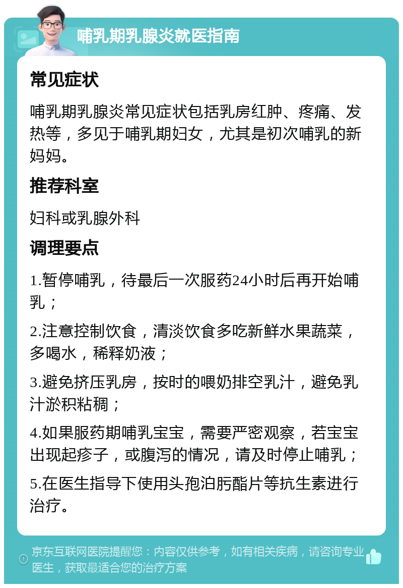 哺乳期乳腺炎就医指南 常见症状 哺乳期乳腺炎常见症状包括乳房红肿、疼痛、发热等，多见于哺乳期妇女，尤其是初次哺乳的新妈妈。 推荐科室 妇科或乳腺外科 调理要点 1.暂停哺乳，待最后一次服药24小时后再开始哺乳； 2.注意控制饮食，清淡饮食多吃新鲜水果蔬菜，多喝水，稀释奶液； 3.避免挤压乳房，按时的喂奶排空乳汁，避免乳汁淤积粘稠； 4.如果服药期哺乳宝宝，需要严密观察，若宝宝出现起疹子，或腹泻的情况，请及时停止哺乳； 5.在医生指导下使用头孢泊肟酯片等抗生素进行治疗。