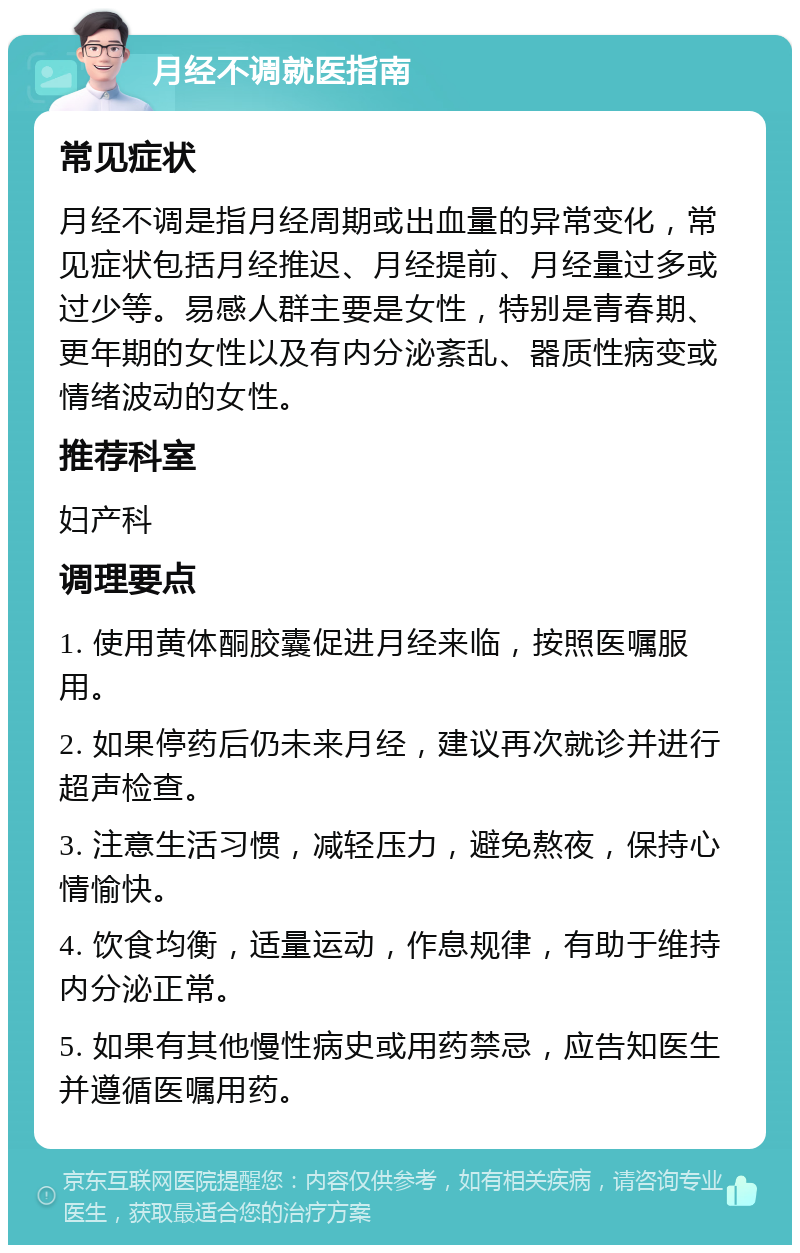 月经不调就医指南 常见症状 月经不调是指月经周期或出血量的异常变化，常见症状包括月经推迟、月经提前、月经量过多或过少等。易感人群主要是女性，特别是青春期、更年期的女性以及有内分泌紊乱、器质性病变或情绪波动的女性。 推荐科室 妇产科 调理要点 1. 使用黄体酮胶囊促进月经来临，按照医嘱服用。 2. 如果停药后仍未来月经，建议再次就诊并进行超声检查。 3. 注意生活习惯，减轻压力，避免熬夜，保持心情愉快。 4. 饮食均衡，适量运动，作息规律，有助于维持内分泌正常。 5. 如果有其他慢性病史或用药禁忌，应告知医生并遵循医嘱用药。