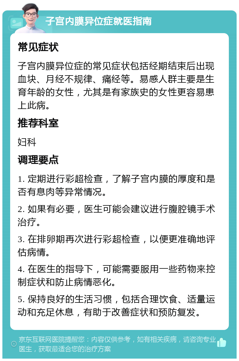 子宫内膜异位症就医指南 常见症状 子宫内膜异位症的常见症状包括经期结束后出现血块、月经不规律、痛经等。易感人群主要是生育年龄的女性，尤其是有家族史的女性更容易患上此病。 推荐科室 妇科 调理要点 1. 定期进行彩超检查，了解子宫内膜的厚度和是否有息肉等异常情况。 2. 如果有必要，医生可能会建议进行腹腔镜手术治疗。 3. 在排卵期再次进行彩超检查，以便更准确地评估病情。 4. 在医生的指导下，可能需要服用一些药物来控制症状和防止病情恶化。 5. 保持良好的生活习惯，包括合理饮食、适量运动和充足休息，有助于改善症状和预防复发。