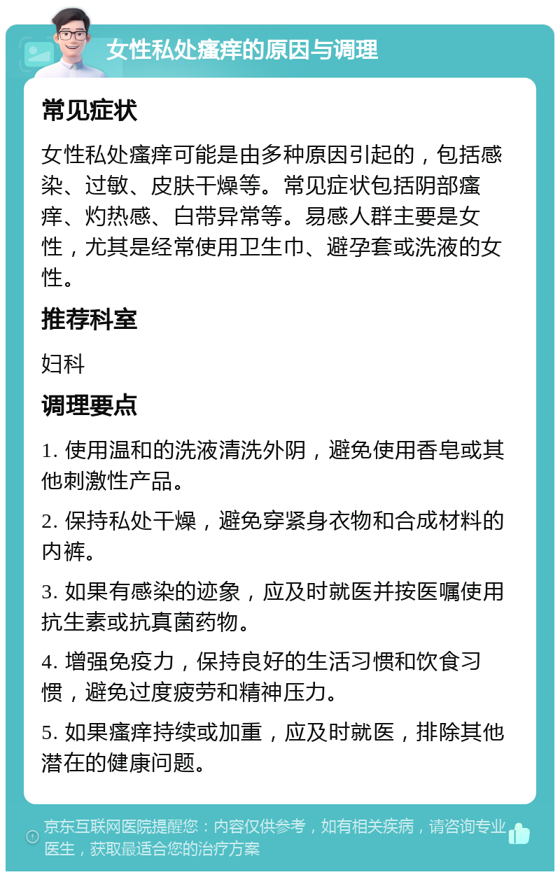 女性私处瘙痒的原因与调理 常见症状 女性私处瘙痒可能是由多种原因引起的，包括感染、过敏、皮肤干燥等。常见症状包括阴部瘙痒、灼热感、白带异常等。易感人群主要是女性，尤其是经常使用卫生巾、避孕套或洗液的女性。 推荐科室 妇科 调理要点 1. 使用温和的洗液清洗外阴，避免使用香皂或其他刺激性产品。 2. 保持私处干燥，避免穿紧身衣物和合成材料的内裤。 3. 如果有感染的迹象，应及时就医并按医嘱使用抗生素或抗真菌药物。 4. 增强免疫力，保持良好的生活习惯和饮食习惯，避免过度疲劳和精神压力。 5. 如果瘙痒持续或加重，应及时就医，排除其他潜在的健康问题。