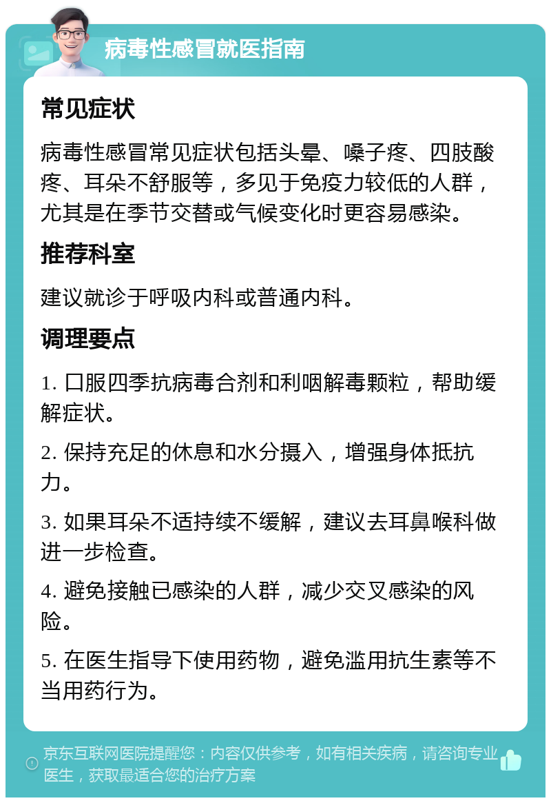 病毒性感冒就医指南 常见症状 病毒性感冒常见症状包括头晕、嗓子疼、四肢酸疼、耳朵不舒服等，多见于免疫力较低的人群，尤其是在季节交替或气候变化时更容易感染。 推荐科室 建议就诊于呼吸内科或普通内科。 调理要点 1. 口服四季抗病毒合剂和利咽解毒颗粒，帮助缓解症状。 2. 保持充足的休息和水分摄入，增强身体抵抗力。 3. 如果耳朵不适持续不缓解，建议去耳鼻喉科做进一步检查。 4. 避免接触已感染的人群，减少交叉感染的风险。 5. 在医生指导下使用药物，避免滥用抗生素等不当用药行为。