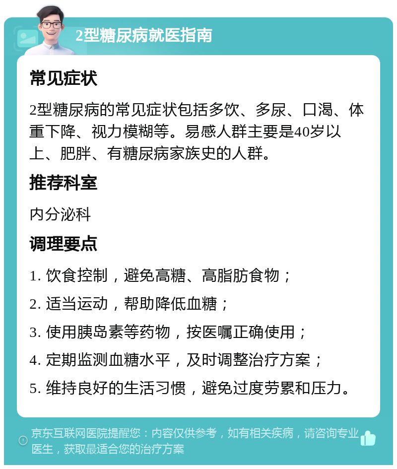 2型糖尿病就医指南 常见症状 2型糖尿病的常见症状包括多饮、多尿、口渴、体重下降、视力模糊等。易感人群主要是40岁以上、肥胖、有糖尿病家族史的人群。 推荐科室 内分泌科 调理要点 1. 饮食控制，避免高糖、高脂肪食物； 2. 适当运动，帮助降低血糖； 3. 使用胰岛素等药物，按医嘱正确使用； 4. 定期监测血糖水平，及时调整治疗方案； 5. 维持良好的生活习惯，避免过度劳累和压力。