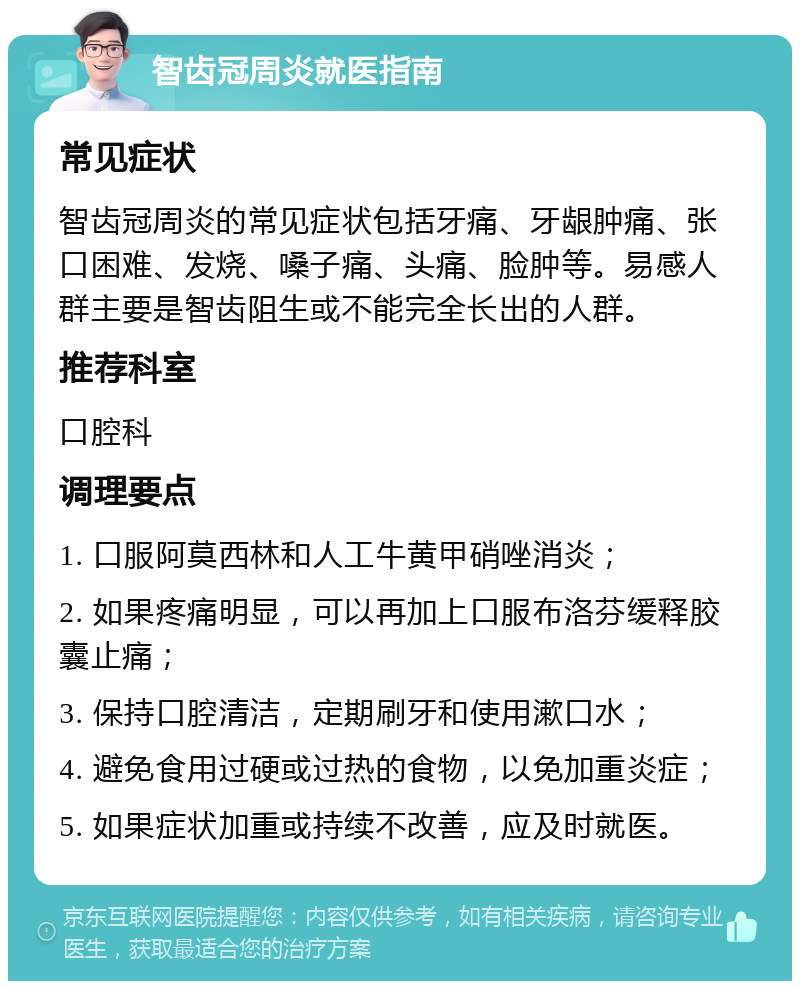 智齿冠周炎就医指南 常见症状 智齿冠周炎的常见症状包括牙痛、牙龈肿痛、张口困难、发烧、嗓子痛、头痛、脸肿等。易感人群主要是智齿阻生或不能完全长出的人群。 推荐科室 口腔科 调理要点 1. 口服阿莫西林和人工牛黄甲硝唑消炎； 2. 如果疼痛明显，可以再加上口服布洛芬缓释胶囊止痛； 3. 保持口腔清洁，定期刷牙和使用漱口水； 4. 避免食用过硬或过热的食物，以免加重炎症； 5. 如果症状加重或持续不改善，应及时就医。