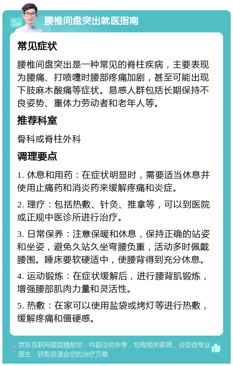 腰椎间盘突出就医指南 常见症状 腰椎间盘突出是一种常见的脊柱疾病，主要表现为腰痛、打喷嚏时腰部疼痛加剧，甚至可能出现下肢麻木酸痛等症状。易感人群包括长期保持不良姿势、重体力劳动者和老年人等。 推荐科室 骨科或脊柱外科 调理要点 1. 休息和用药：在症状明显时，需要适当休息并使用止痛药和消炎药来缓解疼痛和炎症。 2. 理疗：包括热敷、针灸、推拿等，可以到医院或正规中医诊所进行治疗。 3. 日常保养：注意保暖和休息，保持正确的站姿和坐姿，避免久站久坐弯腰负重，活动多时佩戴腰围。睡床要软硬适中，使腰背得到充分休息。 4. 运动锻炼：在症状缓解后，进行腰背肌锻炼，增强腰部肌肉力量和灵活性。 5. 热敷：在家可以使用盐袋或烤灯等进行热敷，缓解疼痛和僵硬感。