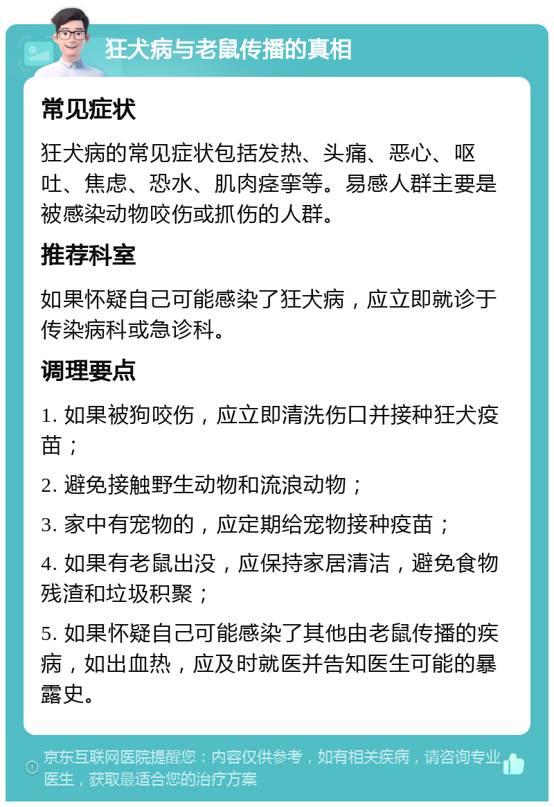 狂犬病与老鼠传播的真相 常见症状 狂犬病的常见症状包括发热、头痛、恶心、呕吐、焦虑、恐水、肌肉痉挛等。易感人群主要是被感染动物咬伤或抓伤的人群。 推荐科室 如果怀疑自己可能感染了狂犬病，应立即就诊于传染病科或急诊科。 调理要点 1. 如果被狗咬伤，应立即清洗伤口并接种狂犬疫苗； 2. 避免接触野生动物和流浪动物； 3. 家中有宠物的，应定期给宠物接种疫苗； 4. 如果有老鼠出没，应保持家居清洁，避免食物残渣和垃圾积聚； 5. 如果怀疑自己可能感染了其他由老鼠传播的疾病，如出血热，应及时就医并告知医生可能的暴露史。