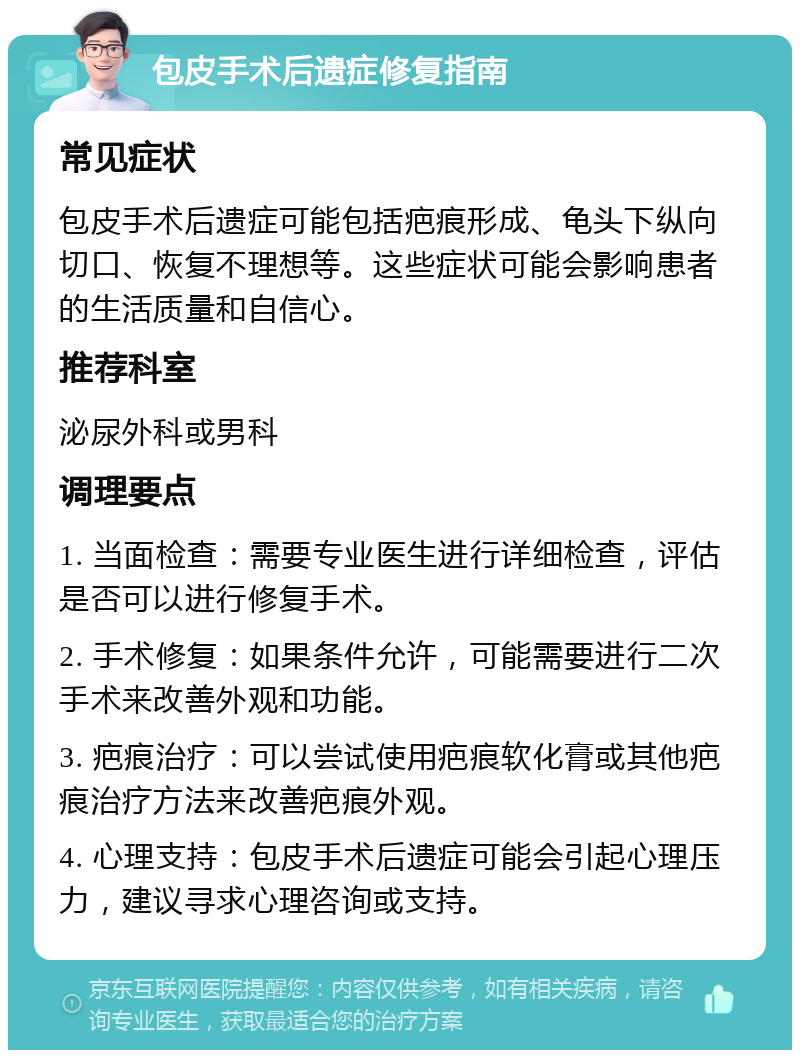 包皮手术后遗症修复指南 常见症状 包皮手术后遗症可能包括疤痕形成、龟头下纵向切口、恢复不理想等。这些症状可能会影响患者的生活质量和自信心。 推荐科室 泌尿外科或男科 调理要点 1. 当面检查：需要专业医生进行详细检查，评估是否可以进行修复手术。 2. 手术修复：如果条件允许，可能需要进行二次手术来改善外观和功能。 3. 疤痕治疗：可以尝试使用疤痕软化膏或其他疤痕治疗方法来改善疤痕外观。 4. 心理支持：包皮手术后遗症可能会引起心理压力，建议寻求心理咨询或支持。