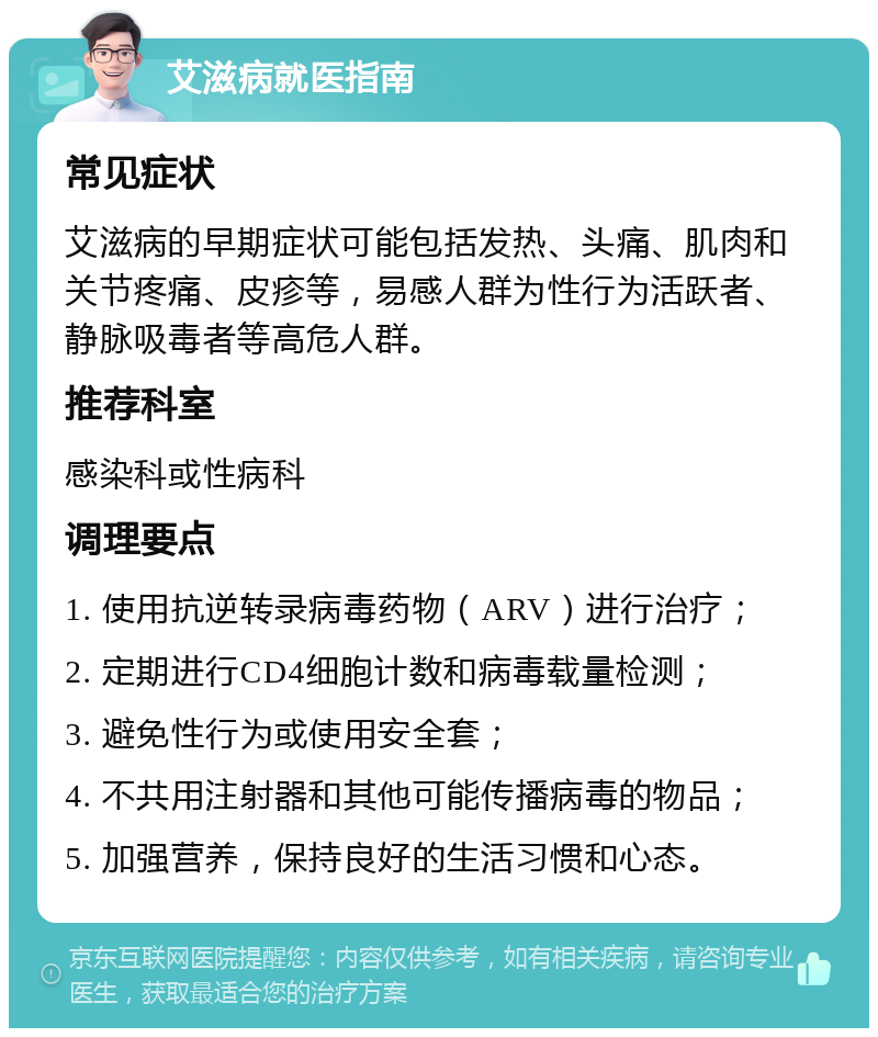 艾滋病就医指南 常见症状 艾滋病的早期症状可能包括发热、头痛、肌肉和关节疼痛、皮疹等，易感人群为性行为活跃者、静脉吸毒者等高危人群。 推荐科室 感染科或性病科 调理要点 1. 使用抗逆转录病毒药物（ARV）进行治疗； 2. 定期进行CD4细胞计数和病毒载量检测； 3. 避免性行为或使用安全套； 4. 不共用注射器和其他可能传播病毒的物品； 5. 加强营养，保持良好的生活习惯和心态。