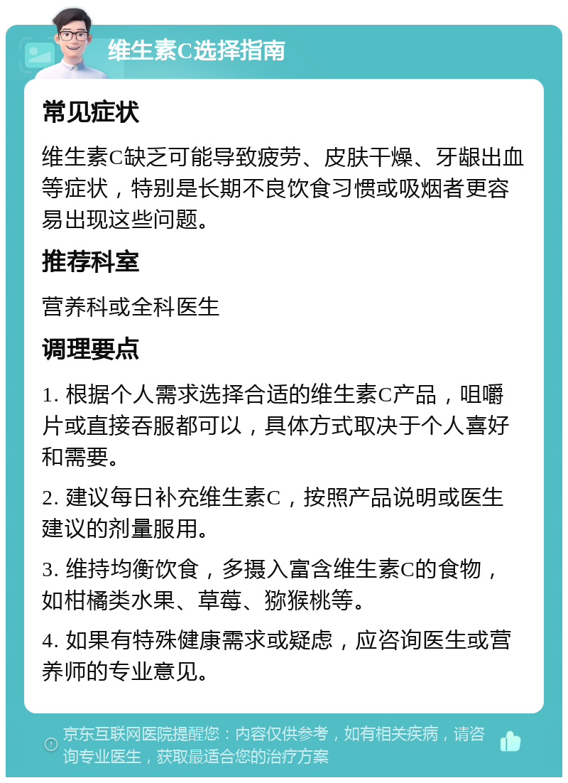 维生素C选择指南 常见症状 维生素C缺乏可能导致疲劳、皮肤干燥、牙龈出血等症状，特别是长期不良饮食习惯或吸烟者更容易出现这些问题。 推荐科室 营养科或全科医生 调理要点 1. 根据个人需求选择合适的维生素C产品，咀嚼片或直接吞服都可以，具体方式取决于个人喜好和需要。 2. 建议每日补充维生素C，按照产品说明或医生建议的剂量服用。 3. 维持均衡饮食，多摄入富含维生素C的食物，如柑橘类水果、草莓、猕猴桃等。 4. 如果有特殊健康需求或疑虑，应咨询医生或营养师的专业意见。