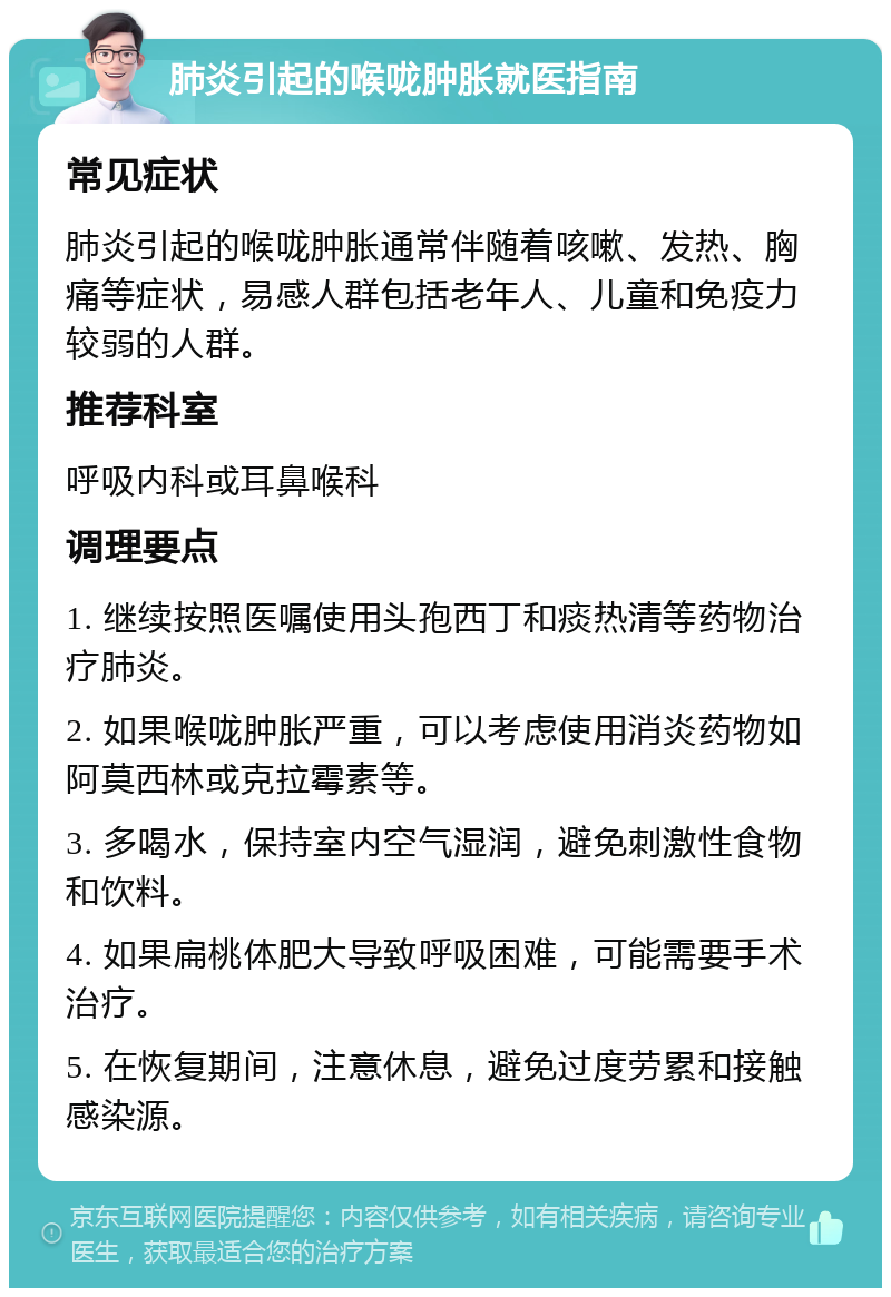 肺炎引起的喉咙肿胀就医指南 常见症状 肺炎引起的喉咙肿胀通常伴随着咳嗽、发热、胸痛等症状，易感人群包括老年人、儿童和免疫力较弱的人群。 推荐科室 呼吸内科或耳鼻喉科 调理要点 1. 继续按照医嘱使用头孢西丁和痰热清等药物治疗肺炎。 2. 如果喉咙肿胀严重，可以考虑使用消炎药物如阿莫西林或克拉霉素等。 3. 多喝水，保持室内空气湿润，避免刺激性食物和饮料。 4. 如果扁桃体肥大导致呼吸困难，可能需要手术治疗。 5. 在恢复期间，注意休息，避免过度劳累和接触感染源。