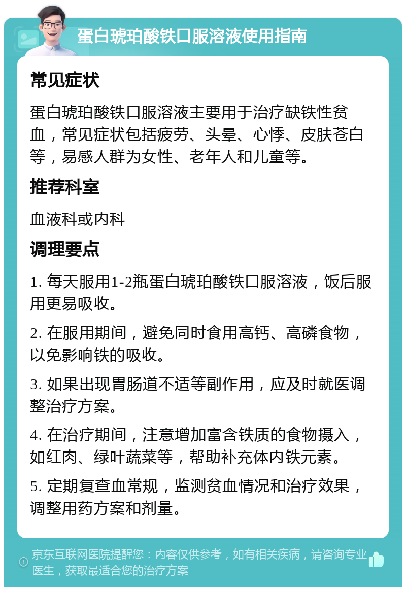 蛋白琥珀酸铁口服溶液使用指南 常见症状 蛋白琥珀酸铁口服溶液主要用于治疗缺铁性贫血，常见症状包括疲劳、头晕、心悸、皮肤苍白等，易感人群为女性、老年人和儿童等。 推荐科室 血液科或内科 调理要点 1. 每天服用1-2瓶蛋白琥珀酸铁口服溶液，饭后服用更易吸收。 2. 在服用期间，避免同时食用高钙、高磷食物，以免影响铁的吸收。 3. 如果出现胃肠道不适等副作用，应及时就医调整治疗方案。 4. 在治疗期间，注意增加富含铁质的食物摄入，如红肉、绿叶蔬菜等，帮助补充体内铁元素。 5. 定期复查血常规，监测贫血情况和治疗效果，调整用药方案和剂量。