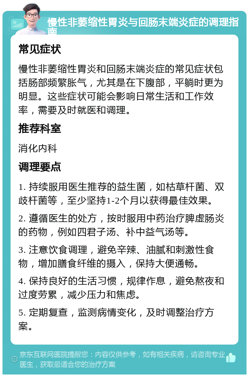 慢性非萎缩性胃炎与回肠末端炎症的调理指南 常见症状 慢性非萎缩性胃炎和回肠末端炎症的常见症状包括肠部频繁胀气，尤其是在下腹部，平躺时更为明显。这些症状可能会影响日常生活和工作效率，需要及时就医和调理。 推荐科室 消化内科 调理要点 1. 持续服用医生推荐的益生菌，如枯草杆菌、双歧杆菌等，至少坚持1-2个月以获得最佳效果。 2. 遵循医生的处方，按时服用中药治疗脾虚肠炎的药物，例如四君子汤、补中益气汤等。 3. 注意饮食调理，避免辛辣、油腻和刺激性食物，增加膳食纤维的摄入，保持大便通畅。 4. 保持良好的生活习惯，规律作息，避免熬夜和过度劳累，减少压力和焦虑。 5. 定期复查，监测病情变化，及时调整治疗方案。