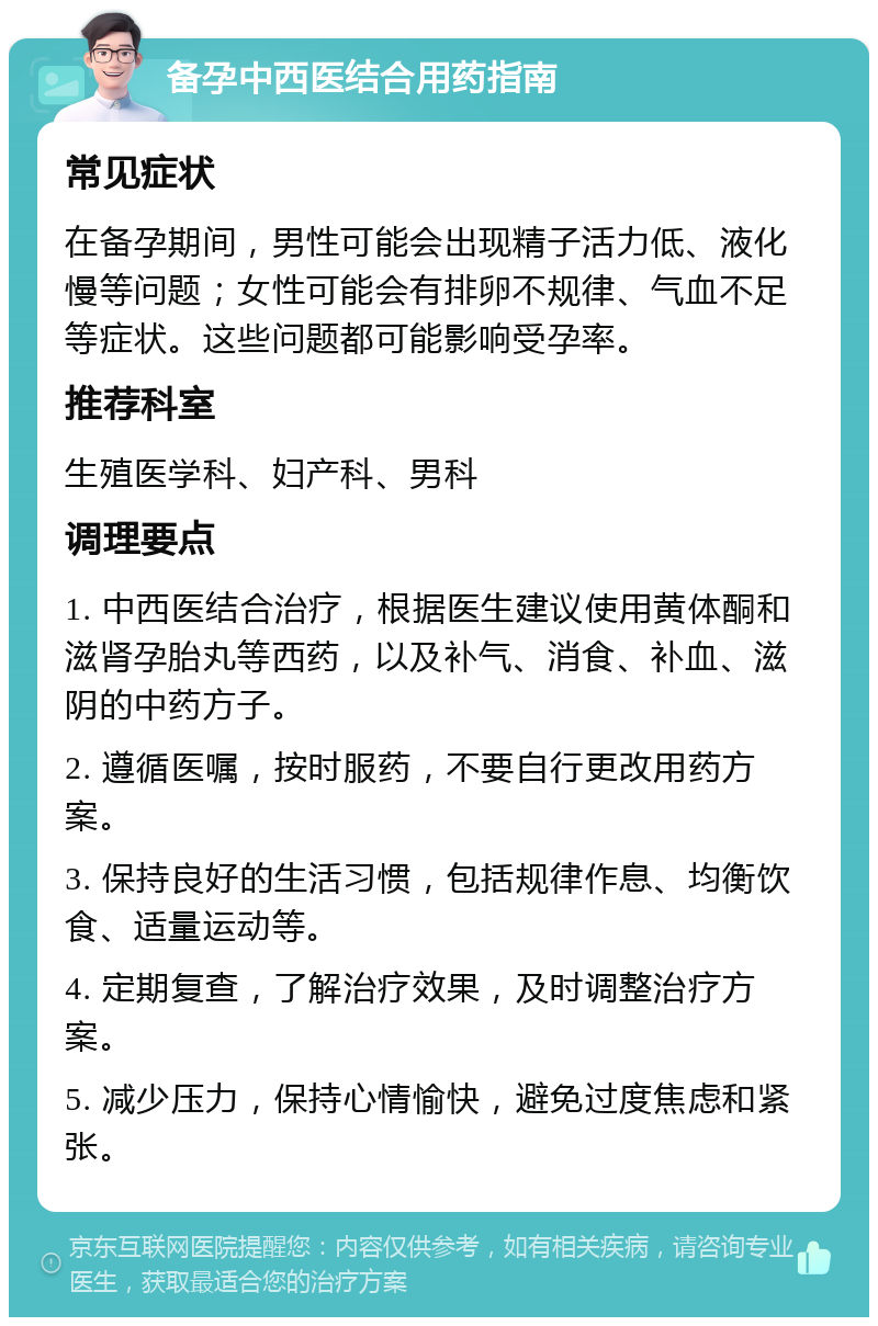 备孕中西医结合用药指南 常见症状 在备孕期间，男性可能会出现精子活力低、液化慢等问题；女性可能会有排卵不规律、气血不足等症状。这些问题都可能影响受孕率。 推荐科室 生殖医学科、妇产科、男科 调理要点 1. 中西医结合治疗，根据医生建议使用黄体酮和滋肾孕胎丸等西药，以及补气、消食、补血、滋阴的中药方子。 2. 遵循医嘱，按时服药，不要自行更改用药方案。 3. 保持良好的生活习惯，包括规律作息、均衡饮食、适量运动等。 4. 定期复查，了解治疗效果，及时调整治疗方案。 5. 减少压力，保持心情愉快，避免过度焦虑和紧张。