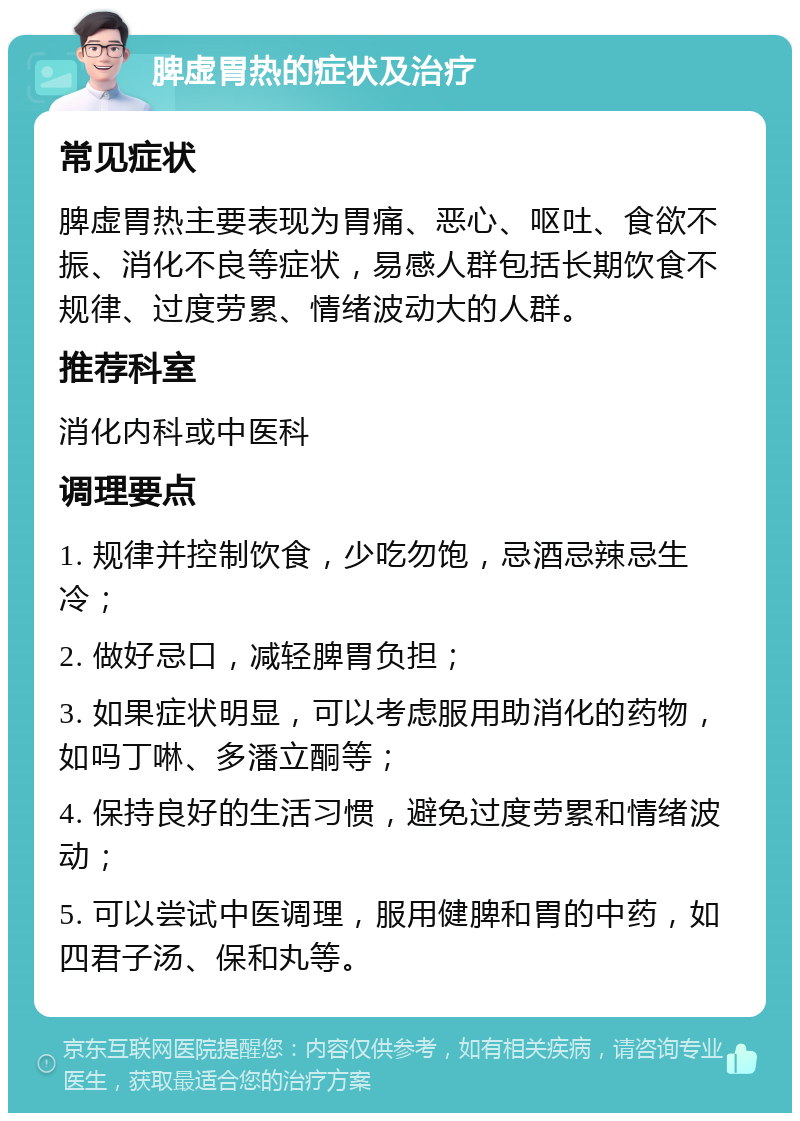 脾虚胃热的症状及治疗 常见症状 脾虚胃热主要表现为胃痛、恶心、呕吐、食欲不振、消化不良等症状，易感人群包括长期饮食不规律、过度劳累、情绪波动大的人群。 推荐科室 消化内科或中医科 调理要点 1. 规律并控制饮食，少吃勿饱，忌酒忌辣忌生冷； 2. 做好忌口，减轻脾胃负担； 3. 如果症状明显，可以考虑服用助消化的药物，如吗丁啉、多潘立酮等； 4. 保持良好的生活习惯，避免过度劳累和情绪波动； 5. 可以尝试中医调理，服用健脾和胃的中药，如四君子汤、保和丸等。