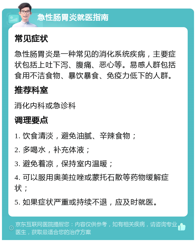 急性肠胃炎就医指南 常见症状 急性肠胃炎是一种常见的消化系统疾病，主要症状包括上吐下泻、腹痛、恶心等。易感人群包括食用不洁食物、暴饮暴食、免疫力低下的人群。 推荐科室 消化内科或急诊科 调理要点 1. 饮食清淡，避免油腻、辛辣食物； 2. 多喝水，补充体液； 3. 避免着凉，保持室内温暖； 4. 可以服用奥美拉唑或蒙托石散等药物缓解症状； 5. 如果症状严重或持续不退，应及时就医。