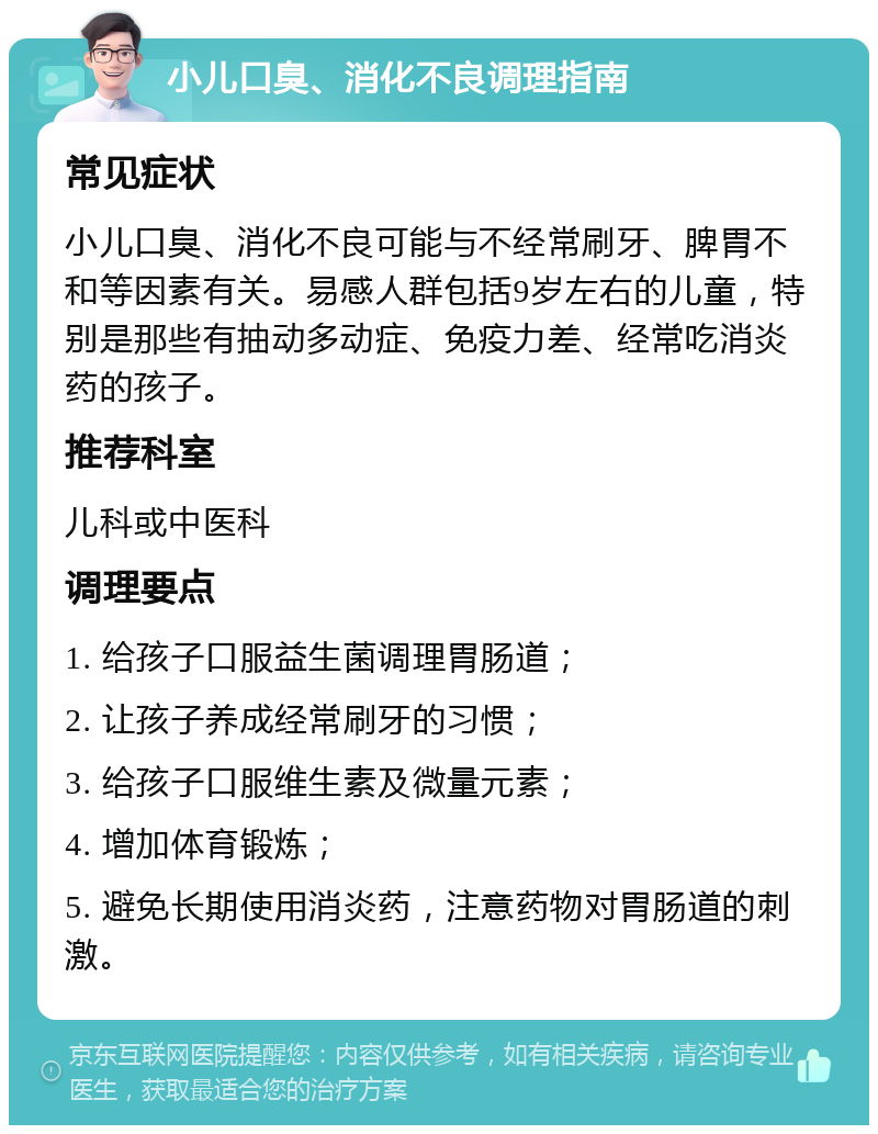 小儿口臭、消化不良调理指南 常见症状 小儿口臭、消化不良可能与不经常刷牙、脾胃不和等因素有关。易感人群包括9岁左右的儿童，特别是那些有抽动多动症、免疫力差、经常吃消炎药的孩子。 推荐科室 儿科或中医科 调理要点 1. 给孩子口服益生菌调理胃肠道； 2. 让孩子养成经常刷牙的习惯； 3. 给孩子口服维生素及微量元素； 4. 增加体育锻炼； 5. 避免长期使用消炎药，注意药物对胃肠道的刺激。