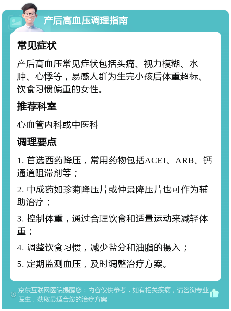 产后高血压调理指南 常见症状 产后高血压常见症状包括头痛、视力模糊、水肿、心悸等，易感人群为生完小孩后体重超标、饮食习惯偏重的女性。 推荐科室 心血管内科或中医科 调理要点 1. 首选西药降压，常用药物包括ACEI、ARB、钙通道阻滞剂等； 2. 中成药如珍菊降压片或仲景降压片也可作为辅助治疗； 3. 控制体重，通过合理饮食和适量运动来减轻体重； 4. 调整饮食习惯，减少盐分和油脂的摄入； 5. 定期监测血压，及时调整治疗方案。