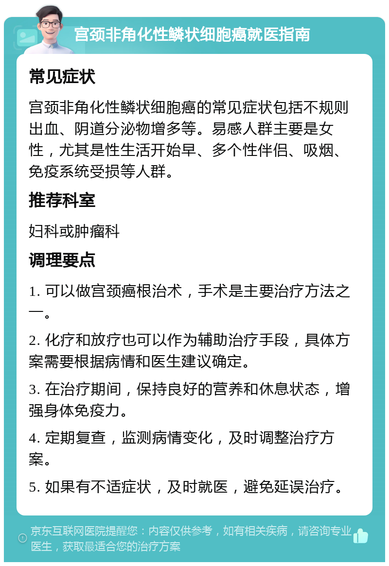 宫颈非角化性鳞状细胞癌就医指南 常见症状 宫颈非角化性鳞状细胞癌的常见症状包括不规则出血、阴道分泌物增多等。易感人群主要是女性，尤其是性生活开始早、多个性伴侣、吸烟、免疫系统受损等人群。 推荐科室 妇科或肿瘤科 调理要点 1. 可以做宫颈癌根治术，手术是主要治疗方法之一。 2. 化疗和放疗也可以作为辅助治疗手段，具体方案需要根据病情和医生建议确定。 3. 在治疗期间，保持良好的营养和休息状态，增强身体免疫力。 4. 定期复查，监测病情变化，及时调整治疗方案。 5. 如果有不适症状，及时就医，避免延误治疗。