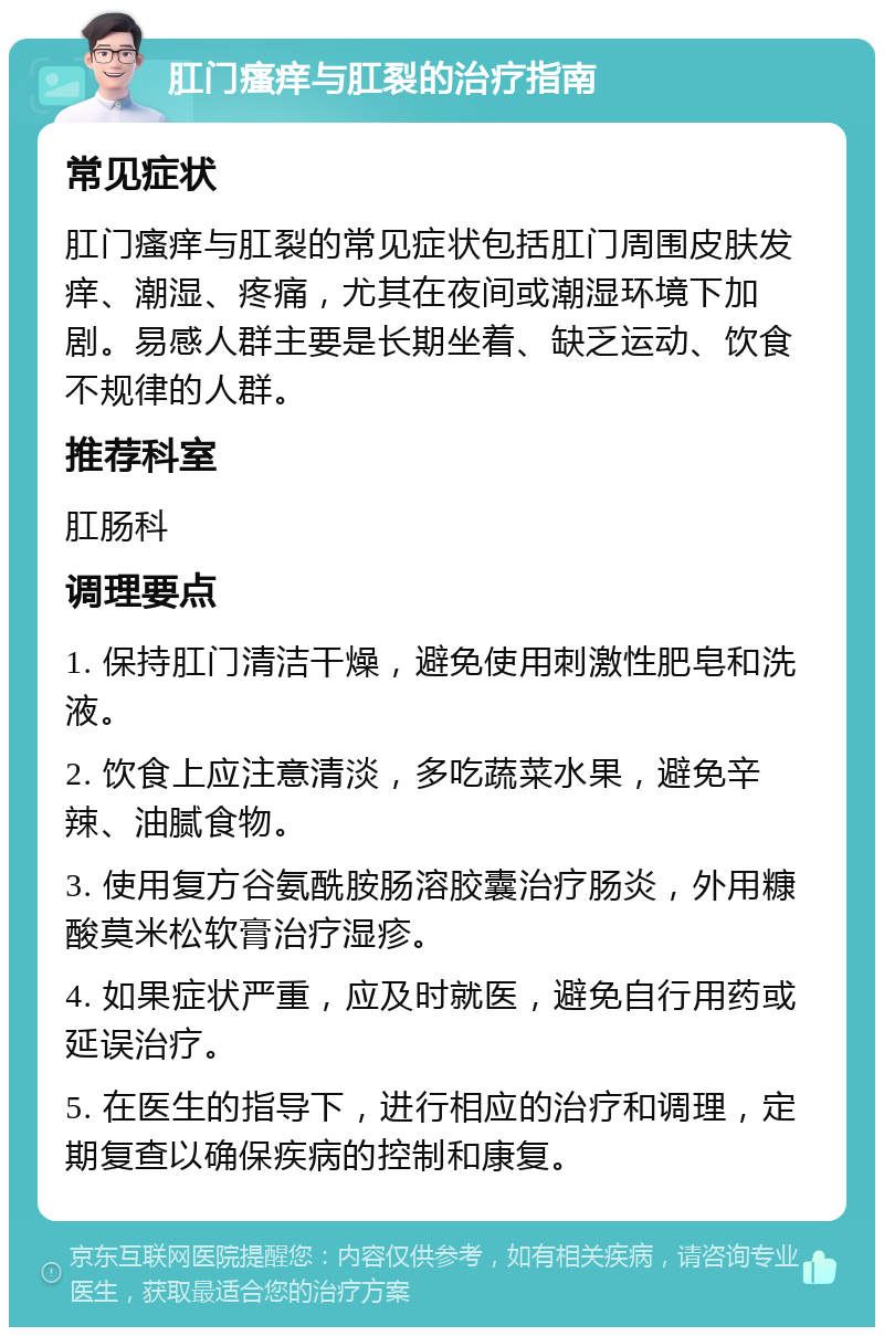 肛门瘙痒与肛裂的治疗指南 常见症状 肛门瘙痒与肛裂的常见症状包括肛门周围皮肤发痒、潮湿、疼痛，尤其在夜间或潮湿环境下加剧。易感人群主要是长期坐着、缺乏运动、饮食不规律的人群。 推荐科室 肛肠科 调理要点 1. 保持肛门清洁干燥，避免使用刺激性肥皂和洗液。 2. 饮食上应注意清淡，多吃蔬菜水果，避免辛辣、油腻食物。 3. 使用复方谷氨酰胺肠溶胶囊治疗肠炎，外用糠酸莫米松软膏治疗湿疹。 4. 如果症状严重，应及时就医，避免自行用药或延误治疗。 5. 在医生的指导下，进行相应的治疗和调理，定期复查以确保疾病的控制和康复。