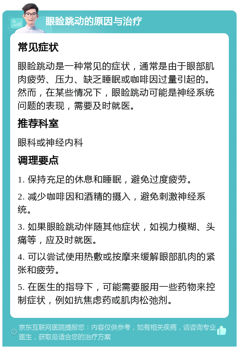 眼睑跳动的原因与治疗 常见症状 眼睑跳动是一种常见的症状，通常是由于眼部肌肉疲劳、压力、缺乏睡眠或咖啡因过量引起的。然而，在某些情况下，眼睑跳动可能是神经系统问题的表现，需要及时就医。 推荐科室 眼科或神经内科 调理要点 1. 保持充足的休息和睡眠，避免过度疲劳。 2. 减少咖啡因和酒精的摄入，避免刺激神经系统。 3. 如果眼睑跳动伴随其他症状，如视力模糊、头痛等，应及时就医。 4. 可以尝试使用热敷或按摩来缓解眼部肌肉的紧张和疲劳。 5. 在医生的指导下，可能需要服用一些药物来控制症状，例如抗焦虑药或肌肉松弛剂。