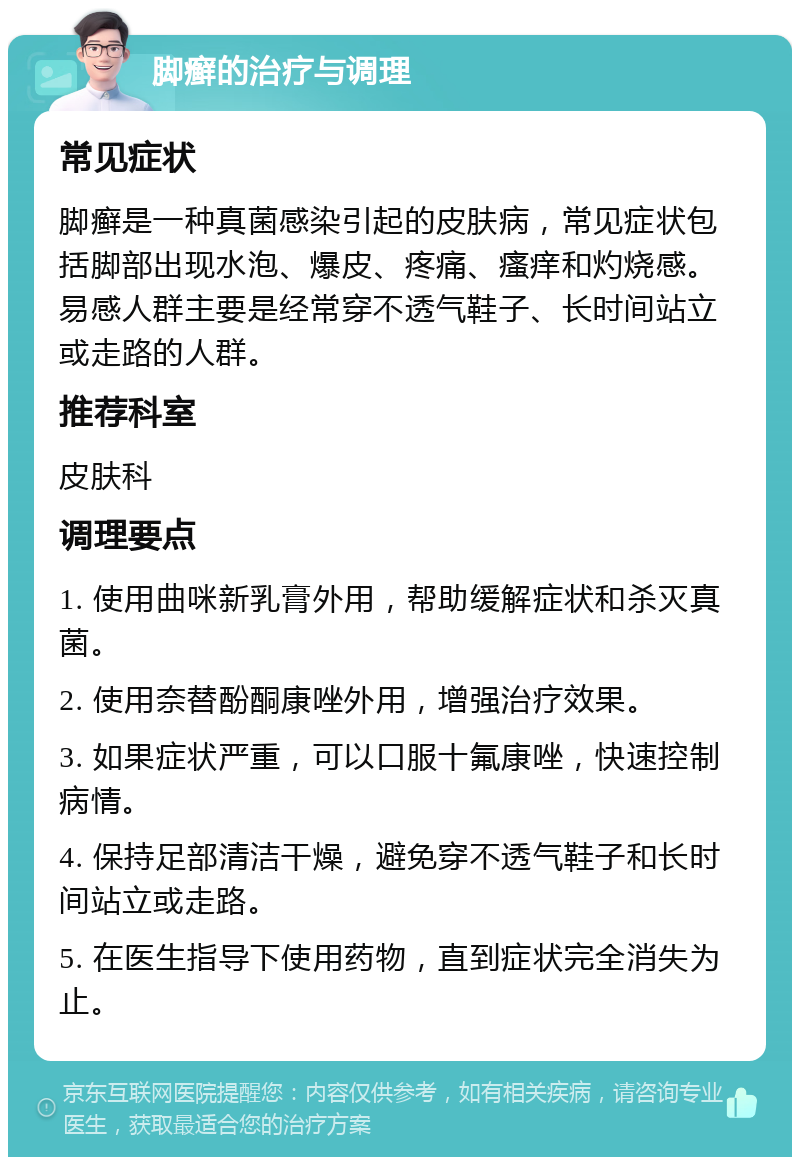 脚癣的治疗与调理 常见症状 脚癣是一种真菌感染引起的皮肤病，常见症状包括脚部出现水泡、爆皮、疼痛、瘙痒和灼烧感。易感人群主要是经常穿不透气鞋子、长时间站立或走路的人群。 推荐科室 皮肤科 调理要点 1. 使用曲咪新乳膏外用，帮助缓解症状和杀灭真菌。 2. 使用奈替酚酮康唑外用，增强治疗效果。 3. 如果症状严重，可以口服十氟康唑，快速控制病情。 4. 保持足部清洁干燥，避免穿不透气鞋子和长时间站立或走路。 5. 在医生指导下使用药物，直到症状完全消失为止。