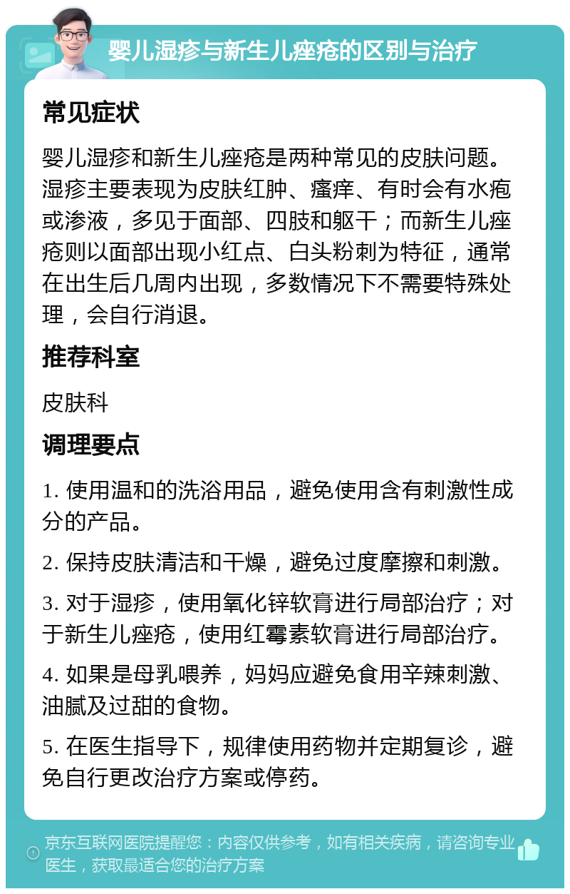 婴儿湿疹与新生儿痤疮的区别与治疗 常见症状 婴儿湿疹和新生儿痤疮是两种常见的皮肤问题。湿疹主要表现为皮肤红肿、瘙痒、有时会有水疱或渗液，多见于面部、四肢和躯干；而新生儿痤疮则以面部出现小红点、白头粉刺为特征，通常在出生后几周内出现，多数情况下不需要特殊处理，会自行消退。 推荐科室 皮肤科 调理要点 1. 使用温和的洗浴用品，避免使用含有刺激性成分的产品。 2. 保持皮肤清洁和干燥，避免过度摩擦和刺激。 3. 对于湿疹，使用氧化锌软膏进行局部治疗；对于新生儿痤疮，使用红霉素软膏进行局部治疗。 4. 如果是母乳喂养，妈妈应避免食用辛辣刺激、油腻及过甜的食物。 5. 在医生指导下，规律使用药物并定期复诊，避免自行更改治疗方案或停药。