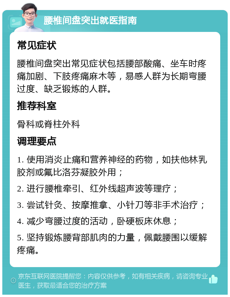 腰椎间盘突出就医指南 常见症状 腰椎间盘突出常见症状包括腰部酸痛、坐车时疼痛加剧、下肢疼痛麻木等，易感人群为长期弯腰过度、缺乏锻炼的人群。 推荐科室 骨科或脊柱外科 调理要点 1. 使用消炎止痛和营养神经的药物，如扶他林乳胶剂或氟比洛芬凝胶外用； 2. 进行腰椎牵引、红外线超声波等理疗； 3. 尝试针灸、按摩推拿、小针刀等非手术治疗； 4. 减少弯腰过度的活动，卧硬板床休息； 5. 坚持锻炼腰背部肌肉的力量，佩戴腰围以缓解疼痛。