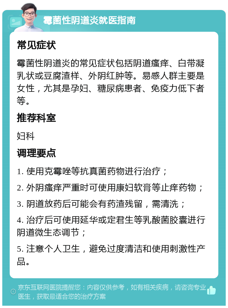 霉菌性阴道炎就医指南 常见症状 霉菌性阴道炎的常见症状包括阴道瘙痒、白带凝乳状或豆腐渣样、外阴红肿等。易感人群主要是女性，尤其是孕妇、糖尿病患者、免疫力低下者等。 推荐科室 妇科 调理要点 1. 使用克霉唑等抗真菌药物进行治疗； 2. 外阴瘙痒严重时可使用康妇软膏等止痒药物； 3. 阴道放药后可能会有药渣残留，需清洗； 4. 治疗后可使用延华或定君生等乳酸菌胶囊进行阴道微生态调节； 5. 注意个人卫生，避免过度清洁和使用刺激性产品。