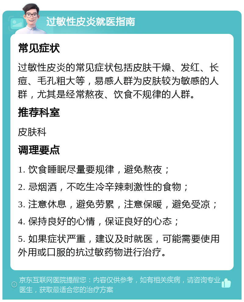 过敏性皮炎就医指南 常见症状 过敏性皮炎的常见症状包括皮肤干燥、发红、长痘、毛孔粗大等，易感人群为皮肤较为敏感的人群，尤其是经常熬夜、饮食不规律的人群。 推荐科室 皮肤科 调理要点 1. 饮食睡眠尽量要规律，避免熬夜； 2. 忌烟酒，不吃生冷辛辣刺激性的食物； 3. 注意休息，避免劳累，注意保暖，避免受凉； 4. 保持良好的心情，保证良好的心态； 5. 如果症状严重，建议及时就医，可能需要使用外用或口服的抗过敏药物进行治疗。